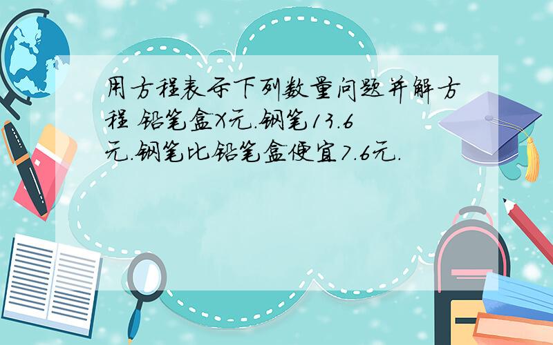 用方程表示下列数量问题并解方程 铅笔盒X元.钢笔13.6元.钢笔比铅笔盒便宜7.6元.