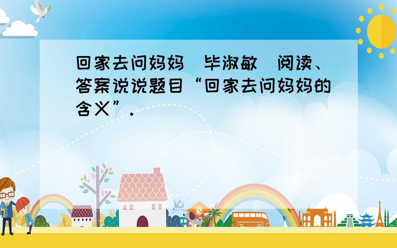 回家去问妈妈（毕淑敏）阅读、答案说说题目“回家去问妈妈的含义”.