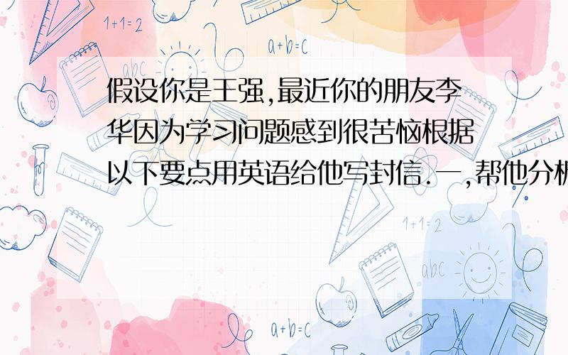 假设你是王强,最近你的朋友李华因为学习问题感到很苦恼根据以下要点用英语给他写封信.一,帮他分析原因.二,给他提出建议 1.要对自己有信心.2.适当放慢进度,留出思考时间.3.和同学讨论问