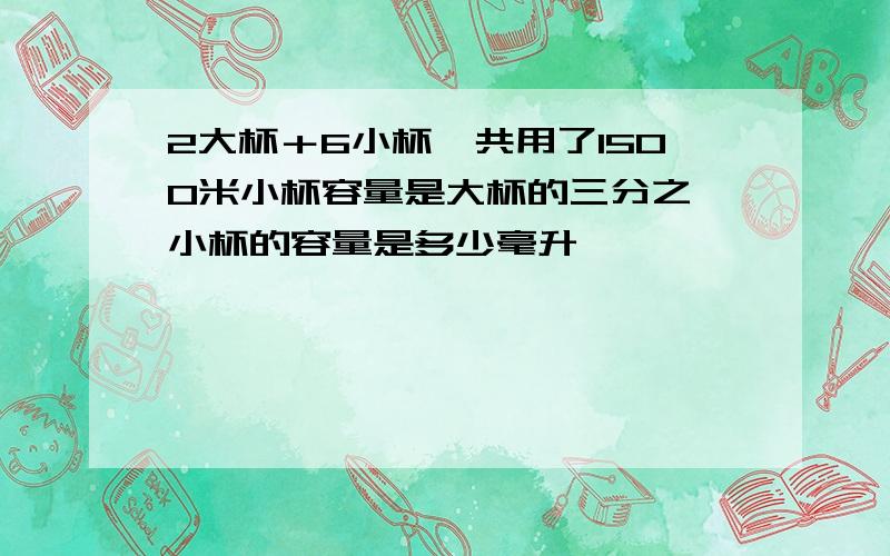 2大杯＋6小杯一共用了1500米小杯容量是大杯的三分之一小杯的容量是多少毫升