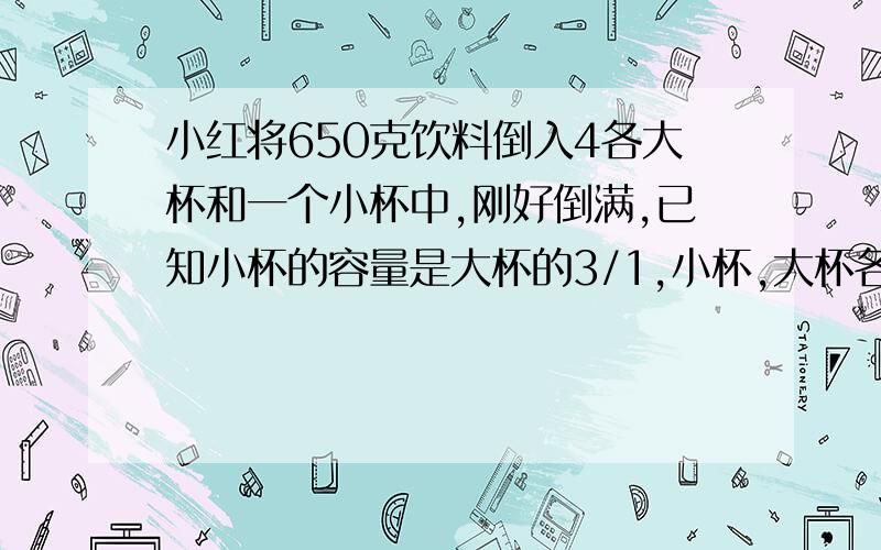 小红将650克饮料倒入4各大杯和一个小杯中,刚好倒满,已知小杯的容量是大杯的3/1,小杯,大杯各装多少克饮