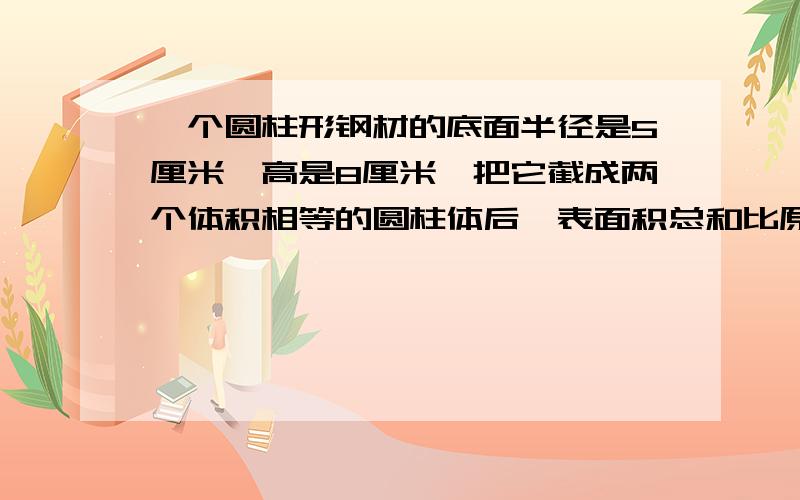 一个圆柱形钢材的底面半径是5厘米,高是8厘米,把它截成两个体积相等的圆柱体后,表面积总和比原来增加多