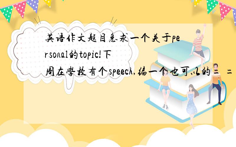 英语作文题目急求一个关于personal的topic!下周在学校有个speech,编一个也可以的= =