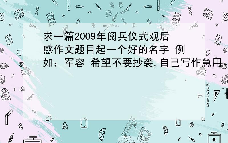 求一篇2009年阅兵仪式观后感作文题目起一个好的名字 例如：军容 希望不要抄袭,自己写作急用。需要具体文章 回答者：匿名 2009-10-17 16:59 你是抄的