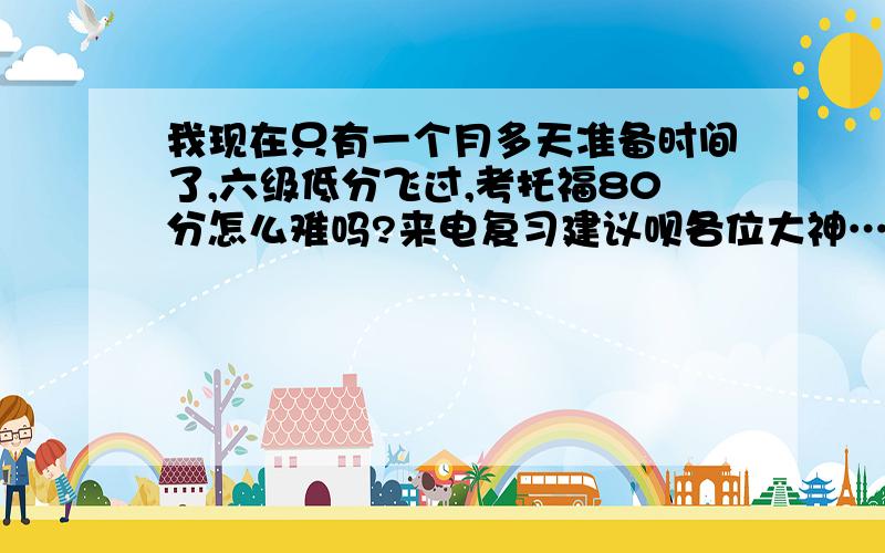 我现在只有一个月多天准备时间了,六级低分飞过,考托福80分怎么难吗?来电复习建议呗各位大神……&……