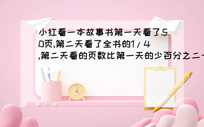 小红看一本故事书第一天看了50页,第二天看了全书的1/4,第二天看的页数比第一天的少百分之二十,一共几页