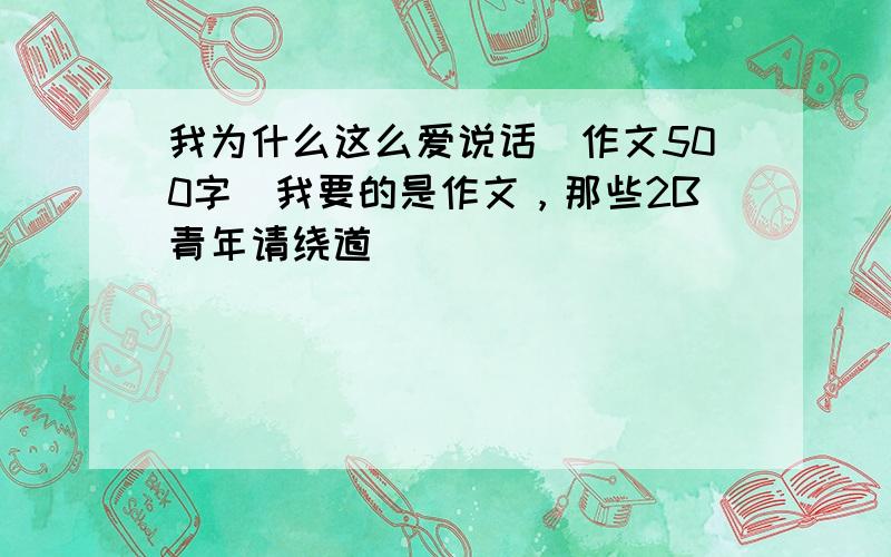 我为什么这么爱说话(作文500字)我要的是作文，那些2B青年请绕道