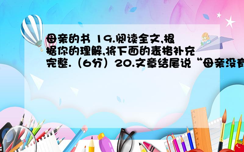 母亲的书 19.阅读全文,根据你的理解,将下面的表格补充完整.（6分）20.文章结尾说“母亲没有正式认过字,读过书,但在我心中,她却是博古通今的”,这样说矛盾吗?你是怎样理解的?(3)21.请比较