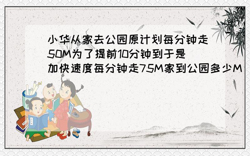 小华从家去公园原计划每分钟走50M为了提前10分钟到于是加快速度每分钟走75M家到公园多少M