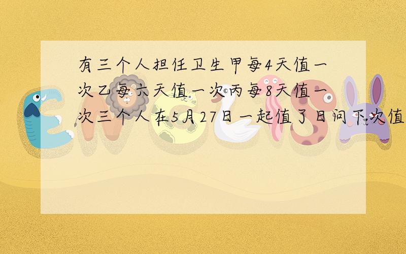 有三个人担任卫生甲每4天值一次乙每六天值一次丙每8天值一次三个人在5月27日一起值了日问下次值日啥时候?