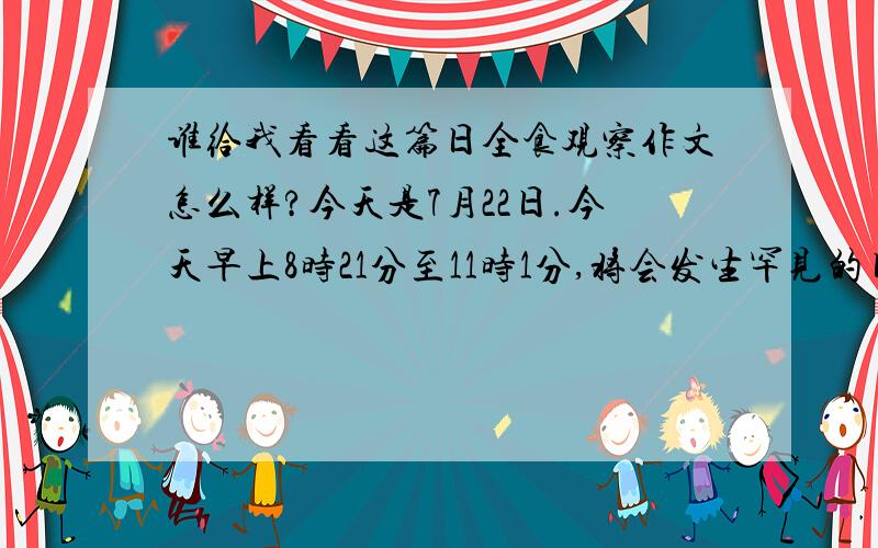 谁给我看看这篇日全食观察作文怎么样?今天是7月22日.今天早上8时21分至11时1分,将会发生罕见的日全食现象,并且这次日全食会是500年以来最壮观,时间最长的一次.日全食发生的原因是：月球