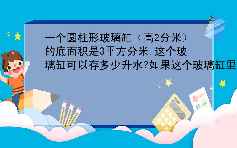 一个圆柱形玻璃缸（高2分米）的底面积是3平方分米.这个玻璃缸可以存多少升水?如果这个玻璃缸里有两升水,水深大约是多少分米?