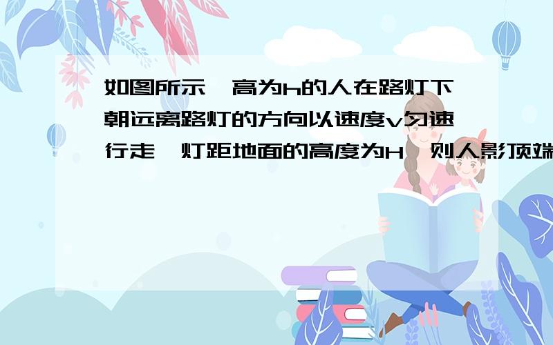 如图所示,高为h的人在路灯下朝远离路灯的方向以速度v匀速行走,灯距地面的高度为H,则人影顶端在地上移动的速度是（ ）及原因