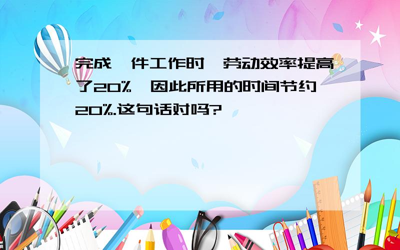 完成一件工作时,劳动效率提高了20%,因此所用的时间节约20%.这句话对吗?