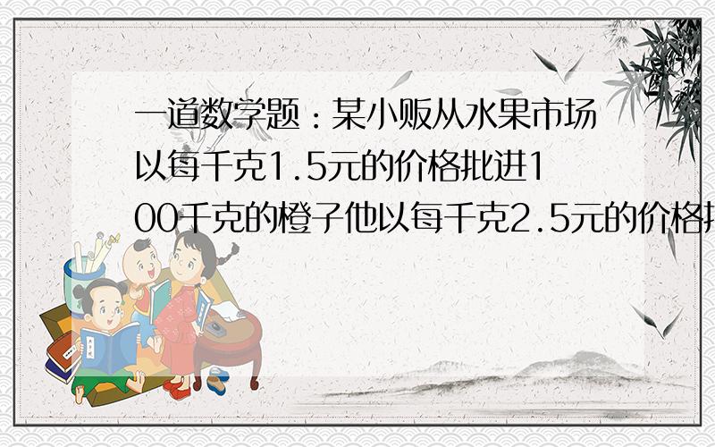 一道数学题：某小贩从水果市场以每千克1.5元的价格批进100千克的橙子他以每千克2.5元的价格把其中较大的70千克的橙子出售,又以每千克1.2元的价格把中等的20千克橙子出售了,剩下的10千克