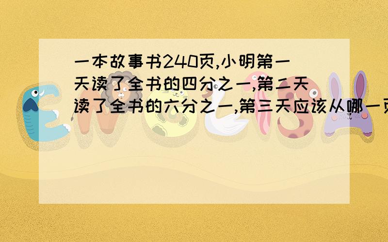 一本故事书240页,小明第一天读了全书的四分之一,第二天读了全书的六分之一,第三天应该从哪一页开始读?