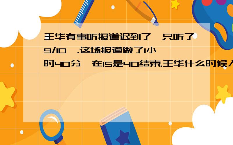 王华有事听报道迟到了,只听了9/10,.这场报道做了1小时40分,在15是40结束.王华什么时候入场的?一道小学五年级《暑假作业》上的数学题