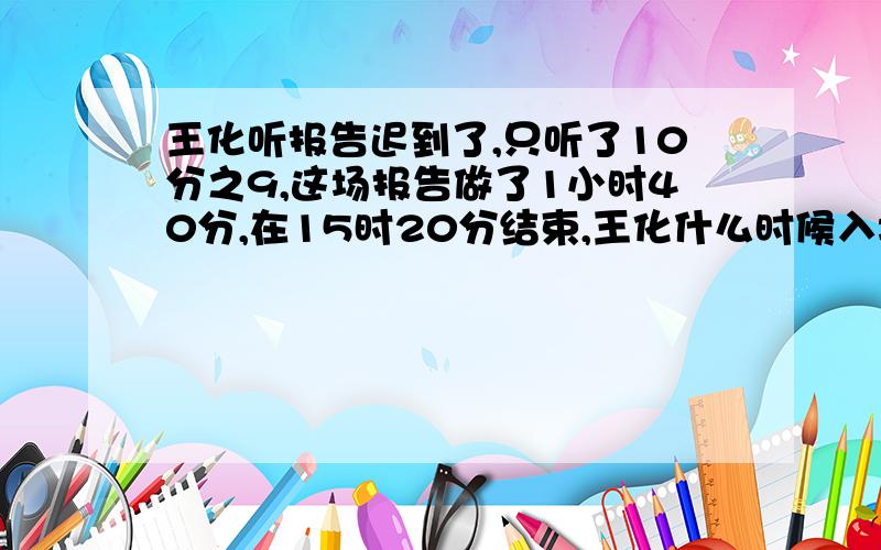 王化听报告迟到了,只听了10分之9,这场报告做了1小时40分,在15时20分结束,王化什么时候入场的?不要解方程,要列式计算