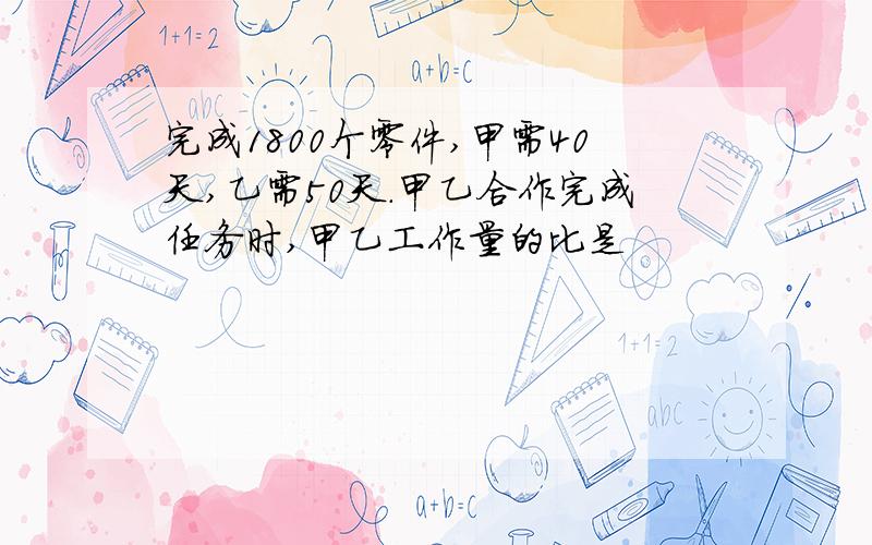 完成1800个零件,甲需40天,乙需50天.甲乙合作完成任务时,甲乙工作量的比是