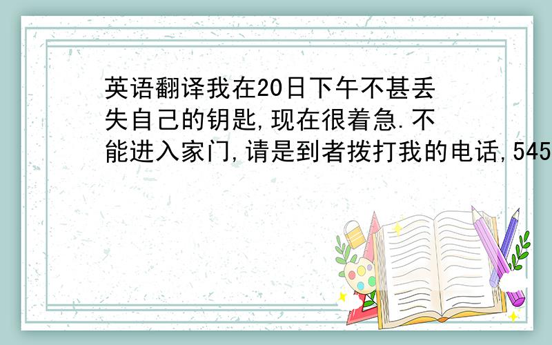 英语翻译我在20日下午不甚丢失自己的钥匙,现在很着急.不能进入家门,请是到者拨打我的电话,54565,我在20日上午拾到一本书,请丢失者拨打我的电话65442认领,倒是请说出书名于特征