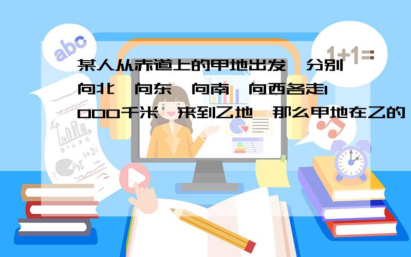 某人从赤道上的甲地出发,分别向北,向东,向南,向西各走1000千米,来到乙地,那么甲地在乙的 【 】a.东侧 b.西侧 c.南侧 d.两地重合