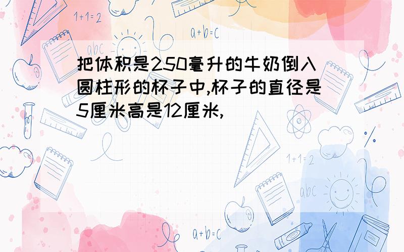 把体积是250毫升的牛奶倒入圆柱形的杯子中,杯子的直径是5厘米高是12厘米,