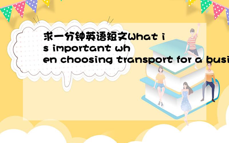 求一分钟英语短文What is important when choosing transport for a business trip?根据以下两点：cost和comfort,或者自己想几个观点!内容是要求写：你在商务旅行时选择交通工具考虑的是它的花费？还是舒适