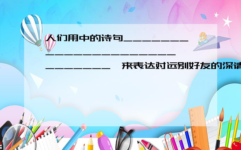 人们用中的诗句____________________________,来表达对远别好友的深请厚谊.