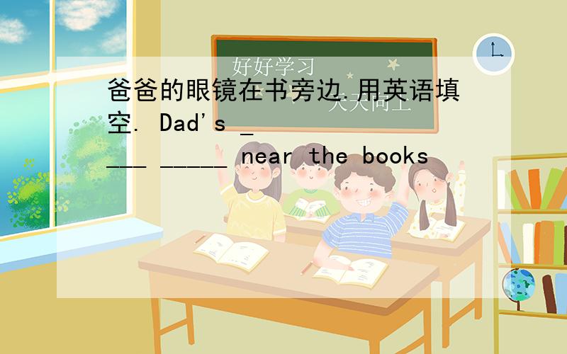 爸爸的眼镜在书旁边.用英语填空. Dad's ____ _____ near the books