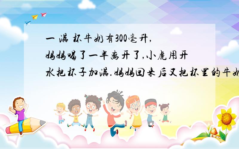 一 满 杯牛奶有300毫升,妈妈喝了一半离开了,小虎用开水把杯子加满.妈妈回来后又把杯里的牛奶和 水 全 部 喝 完 请 问 妈 妈 喝 的 牛 奶 和 水 一 共 有 多 少 毫 升