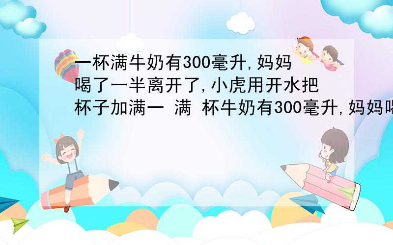 一杯满牛奶有300毫升,妈妈喝了一半离开了,小虎用开水把杯子加满一 满 杯牛奶有300毫升,妈妈喝了一半离开了,小虎用开水把杯子加满.妈妈回来后又把杯里的牛奶和水全部喝完,请问妈妈喝的