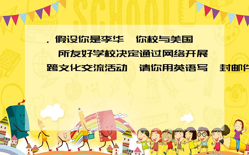 . 假设你是李华,你校与美国一所友好学校决定通过网络开展跨文化交流活动,请你用英语写一封邮件与美方联系,谈谈自己的设想,征求对方意见,交流内容要点如下：自我介绍；饮食文化差异；