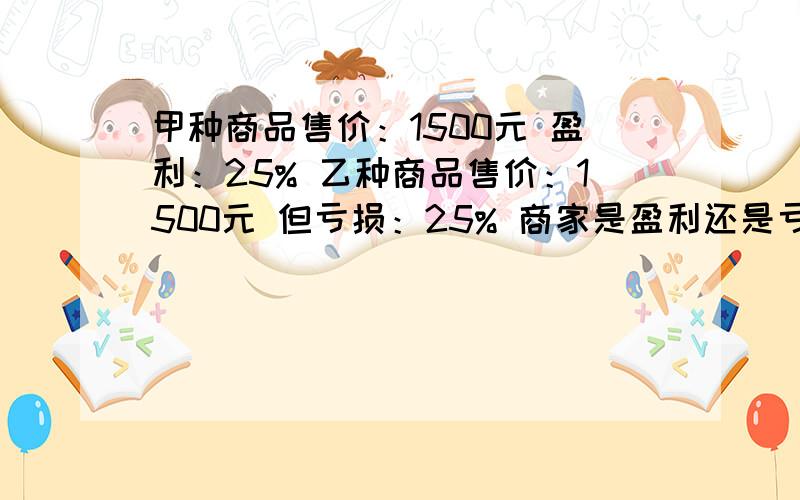 甲种商品售价：1500元 盈利：25% 乙种商品售价：1500元 但亏损：25% 商家是盈利还是亏本?若盈利,盈利了多少?若亏本,亏本了多少?