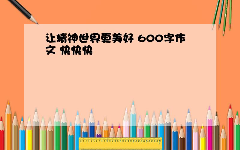 让精神世界更美好 600字作文 快快快