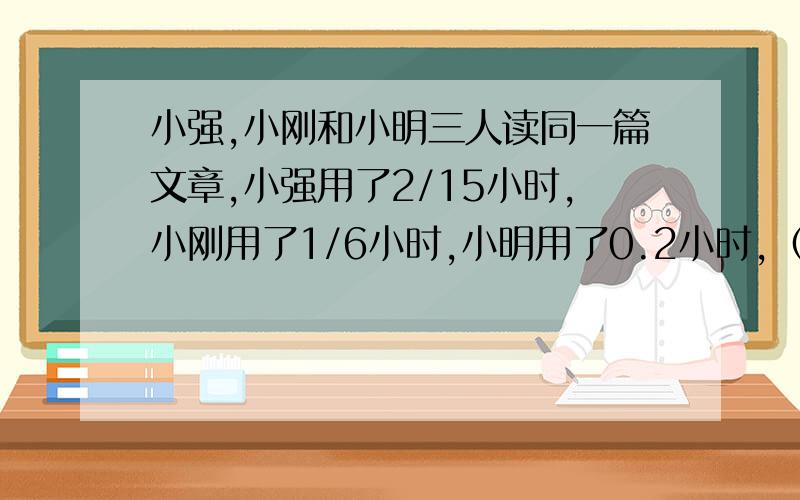 小强,小刚和小明三人读同一篇文章,小强用了2/15小时,小刚用了1/6小时,小明用了0.2小时,﹙﹚的速度最快急急急急急急急急急急急急急急急急急急急急急急急急急急急急急急急急急急急急急急