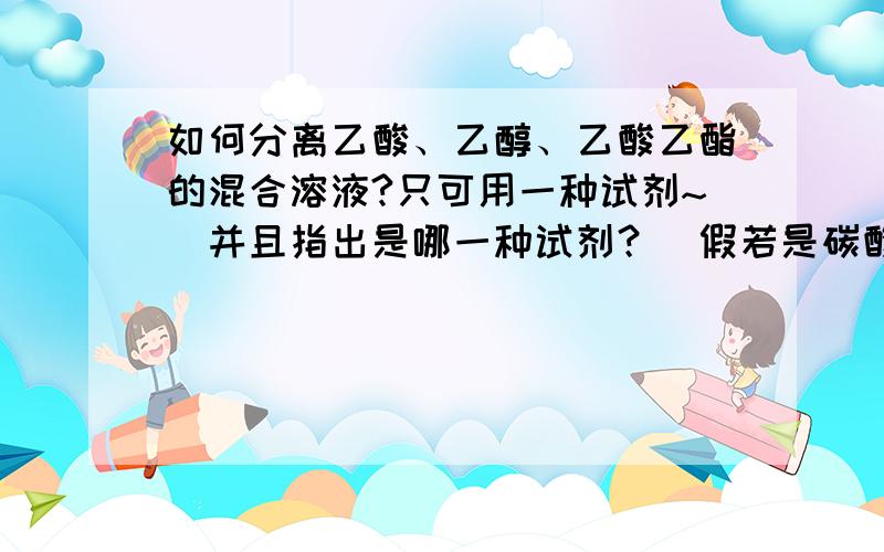 如何分离乙酸、乙醇、乙酸乙酯的混合溶液?只可用一种试剂~（并且指出是哪一种试剂？）假若是碳酸钠~那么写出反应方程式~