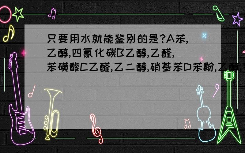 只要用水就能鉴别的是?A苯,乙醇,四氯化碳B乙醇,乙醛,苯磺酸C乙醛,乙二醇,硝基苯D苯酚,乙醇,甘油