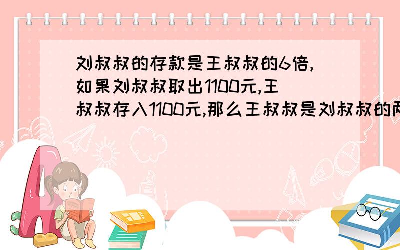 刘叔叔的存款是王叔叔的6倍,如果刘叔叔取出1100元,王叔叔存入1100元,那么王叔叔是刘叔叔的两倍.原来各多少元?