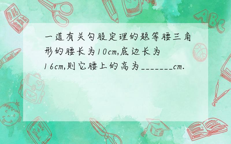 一道有关勾股定理的题等腰三角形的腰长为10cm,底边长为16cm,则它腰上的高为_______cm.