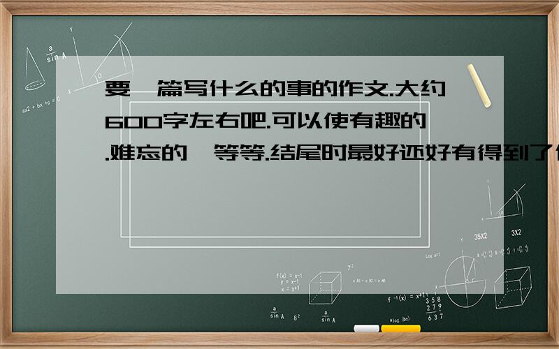 要一篇写什么的事的作文.大约600字左右吧.可以使有趣的.难忘的、等等.结尾时最好还好有得到了什么启发.或者道理的.