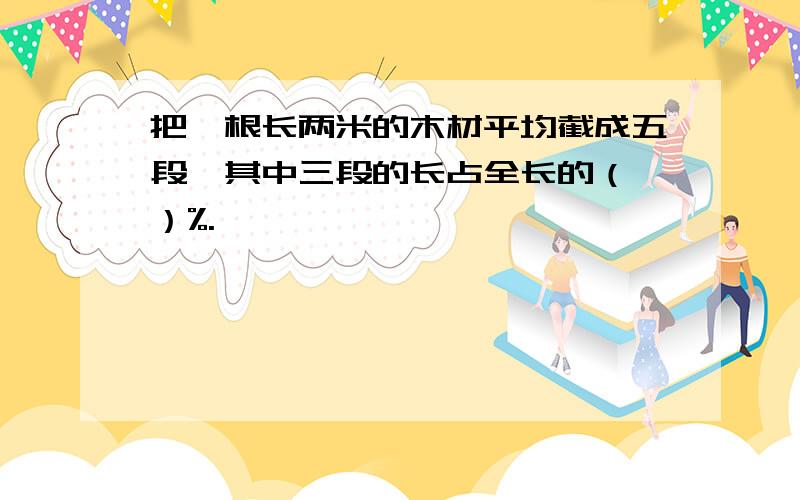 把一根长两米的木材平均截成五段,其中三段的长占全长的（ ）%.