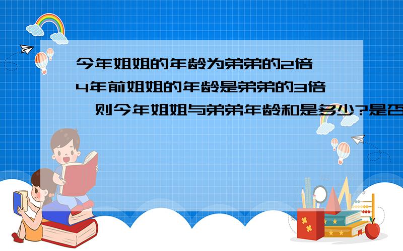 今年姐姐的年龄为弟弟的2倍,4年前姐姐的年龄是弟弟的3倍,则今年姐姐与弟弟年龄和是多少?是否可以只设一个未知数