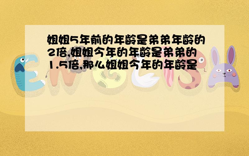 姐姐5年前的年龄是弟弟年龄的2倍,姐姐今年的年龄是弟弟的1.5倍,那么姐姐今年的年龄是