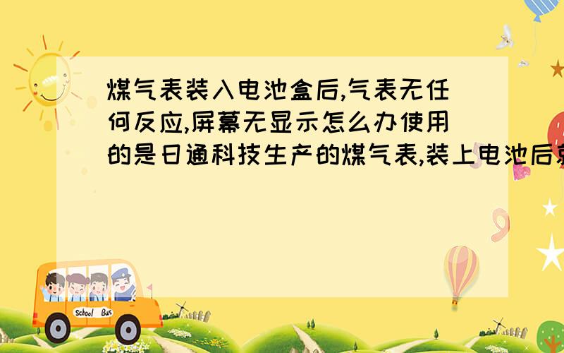 煤气表装入电池盒后,气表无任何反应,屏幕无显示怎么办使用的是日通科技生产的煤气表,装上电池后就是没有显示,怎么办