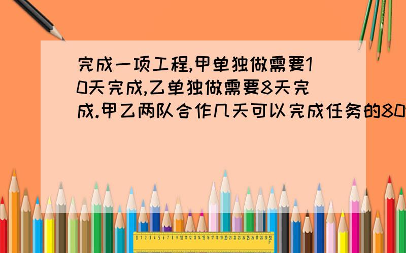 完成一项工程,甲单独做需要10天完成,乙单独做需要8天完成.甲乙两队合作几天可以完成任务的80%?要列出算是或方程,还有解题思路