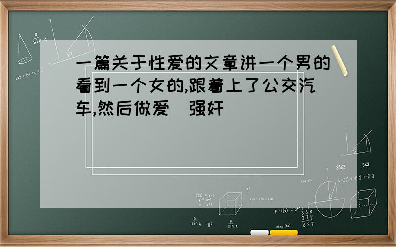 一篇关于性爱的文章讲一个男的看到一个女的,跟着上了公交汽车,然后做爱（强奸）