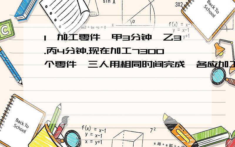 1、加工零件,甲3分钟,乙3.丙4分钟.现在加工7300个零件,三人用相同时间完成,各应加工几个零件怎么解那个方程啊?