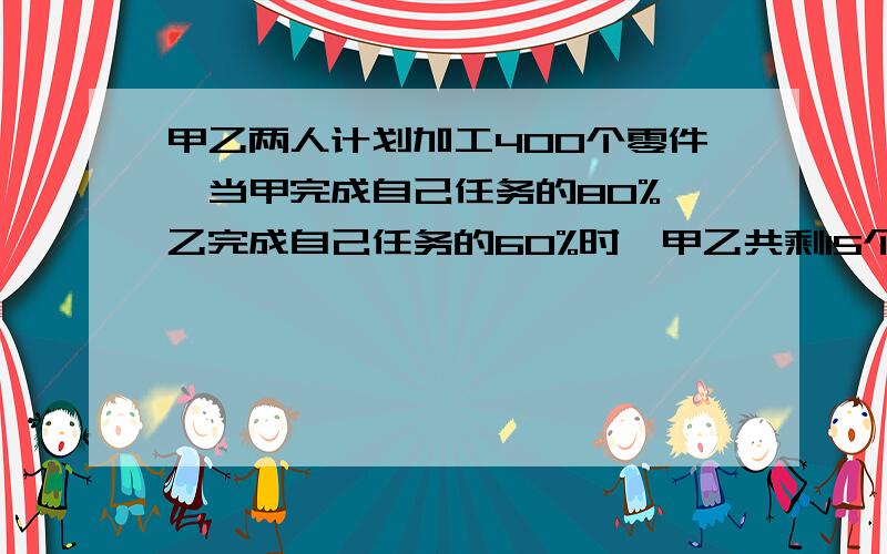 甲乙两人计划加工400个零件,当甲完成自己任务的80%,乙完成自己任务的60%时,甲乙共剩15个零件未加工.原来二人各需加工多少个零件?（用方程）