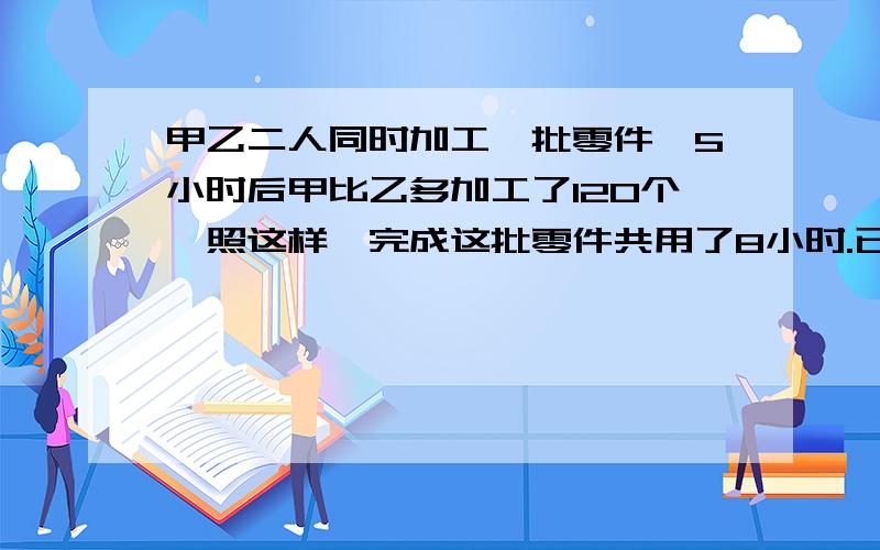 甲乙二人同时加工一批零件,5小时后甲比乙多加工了120个,照这样,完成这批零件共用了8小时.已知甲和乙每时加工零件个数的比是7比5,甲一共加工了多少个零件?急.快.要列式子