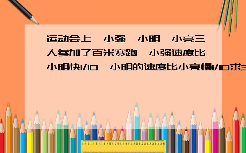 运动会上,小强、小明、小亮三人参加了百米赛跑,小强速度比小明快1/10,小明的速度比小亮慢1/10求3人速度比